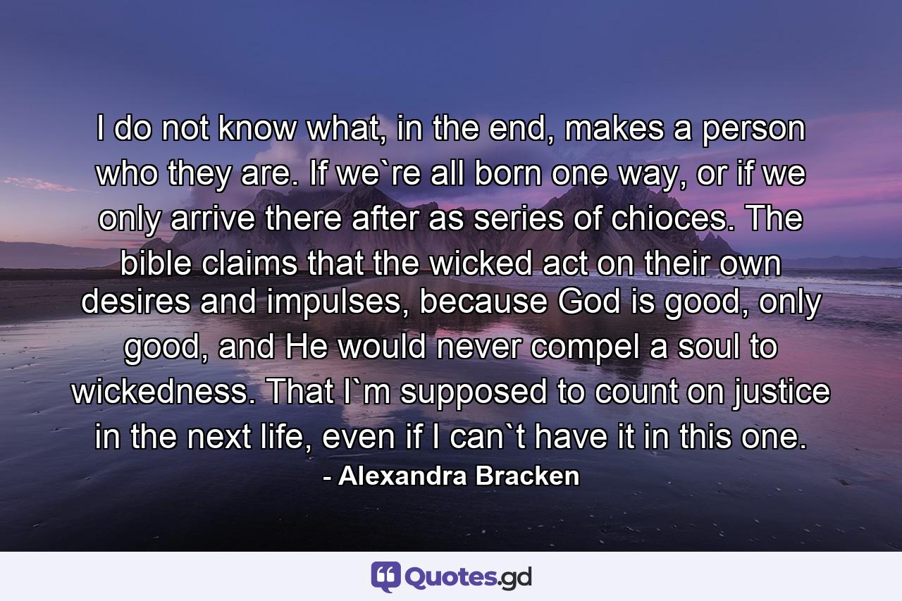 I do not know what, in the end, makes a person who they are. If we`re all born one way, or if we only arrive there after as series of chioces. The bible claims that the wicked act on their own desires and impulses, because God is good, only good, and He would never compel a soul to wickedness. That I`m supposed to count on justice in the next life, even if I can`t have it in this one. - Quote by Alexandra Bracken