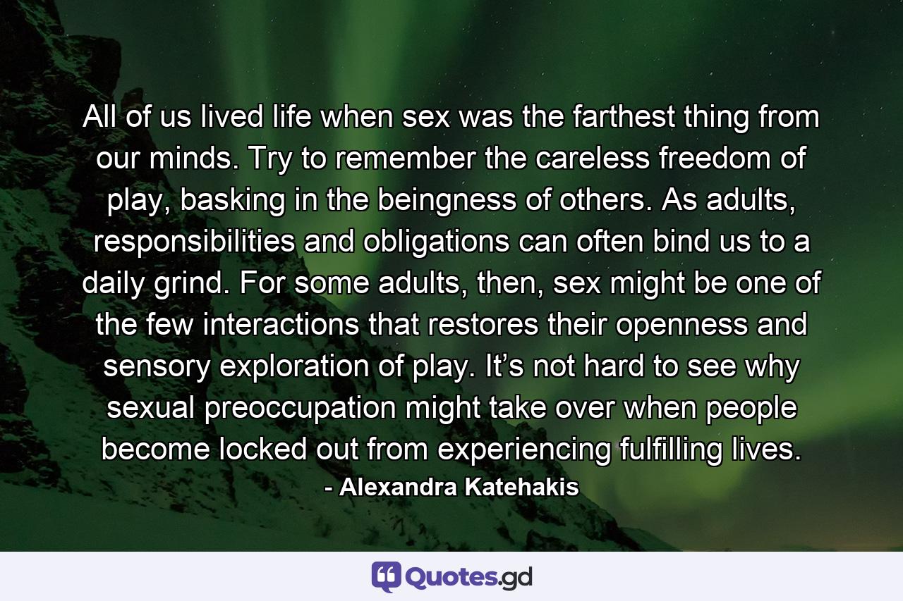 All of us lived life when sex was the farthest thing from our minds. Try to remember the careless freedom of play, basking in the beingness of others. As adults, responsibilities and obligations can often bind us to a daily grind. For some adults, then, sex might be one of the few interactions that restores their openness and sensory exploration of play. It’s not hard to see why sexual preoccupation might take over when people become locked out from experiencing fulfilling lives. - Quote by Alexandra Katehakis