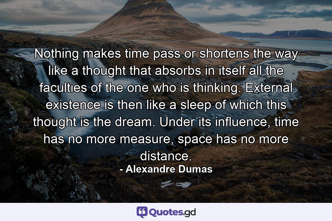 Nothing makes time pass or shortens the way like a thought that absorbs in itself all the faculties of the one who is thinking. External existence is then like a sleep of which this thought is the dream. Under its influence, time has no more measure, space has no more distance. - Quote by Alexandre Dumas