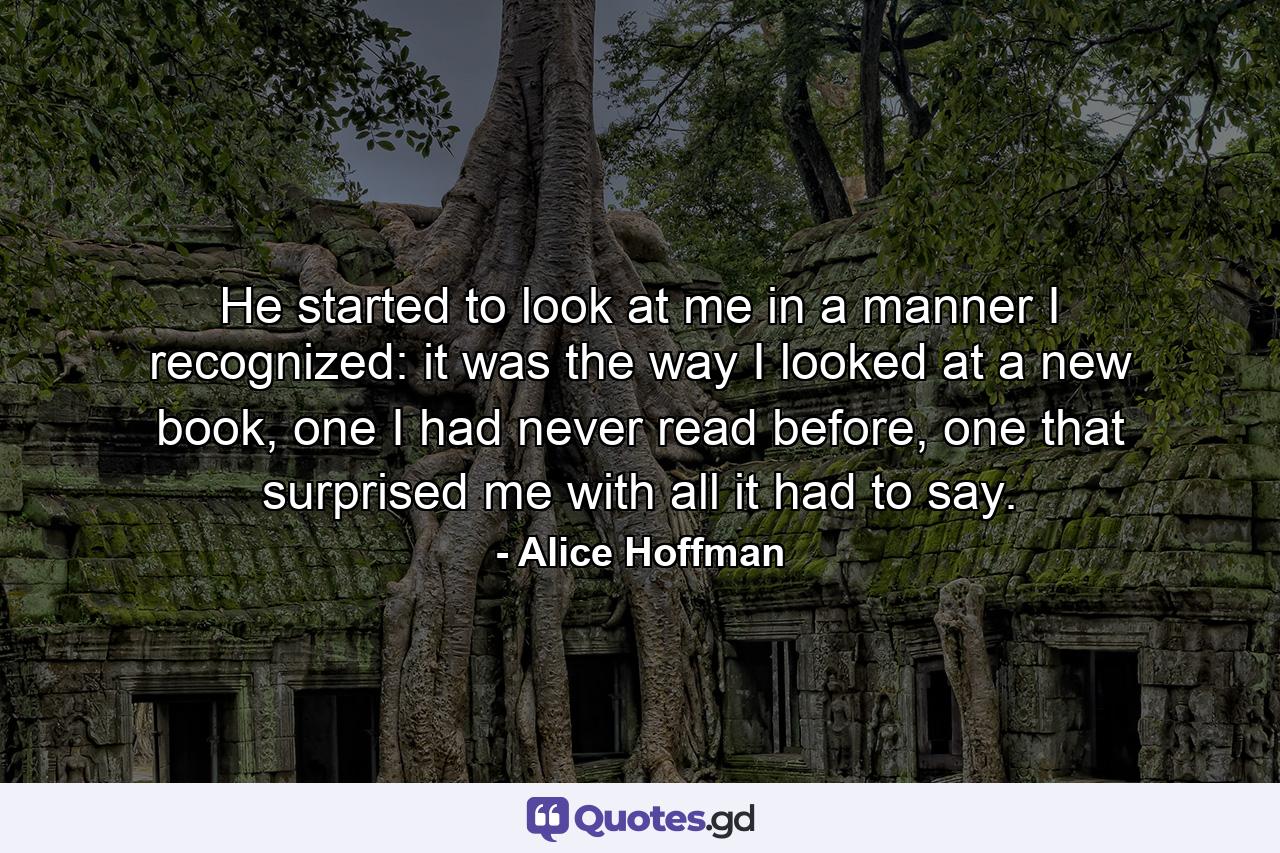 He started to look at me in a manner I recognized: it was the way I looked at a new book, one I had never read before, one that surprised me with all it had to say. - Quote by Alice Hoffman