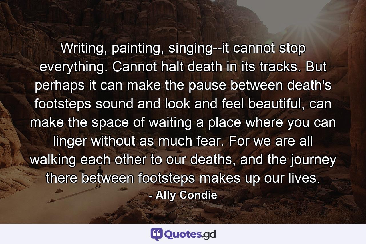 Writing, painting, singing--it cannot stop everything. Cannot halt death in its tracks. But perhaps it can make the pause between death's footsteps sound and look and feel beautiful, can make the space of waiting a place where you can linger without as much fear. For we are all walking each other to our deaths, and the journey there between footsteps makes up our lives. - Quote by Ally Condie