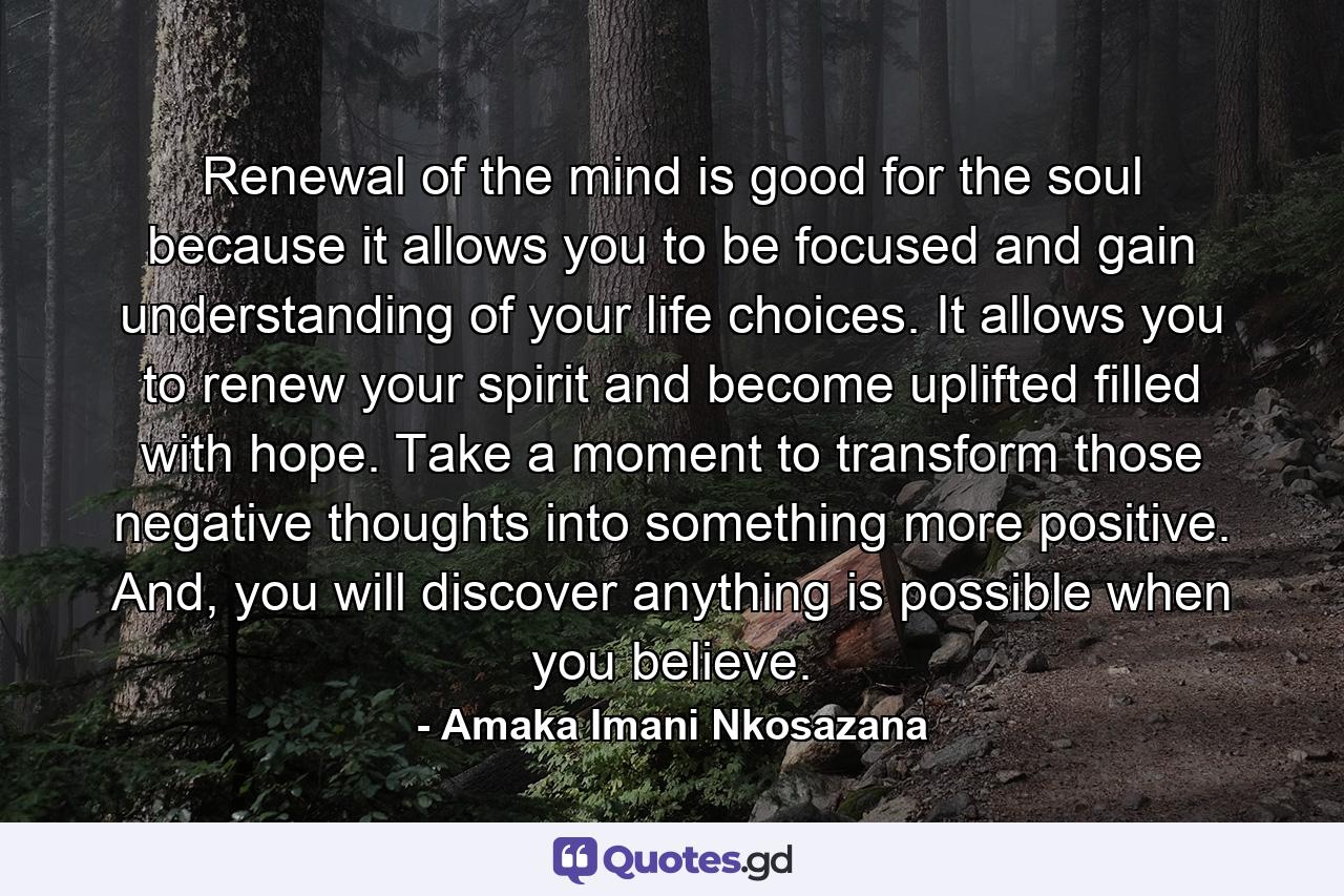 Renewal of the mind is good for the soul because it allows you to be focused and gain understanding of your life choices. It allows you to renew your spirit and become uplifted filled with hope. Take a moment to transform those negative thoughts into something more positive. And, you will discover anything is possible when you believe. - Quote by Amaka Imani Nkosazana