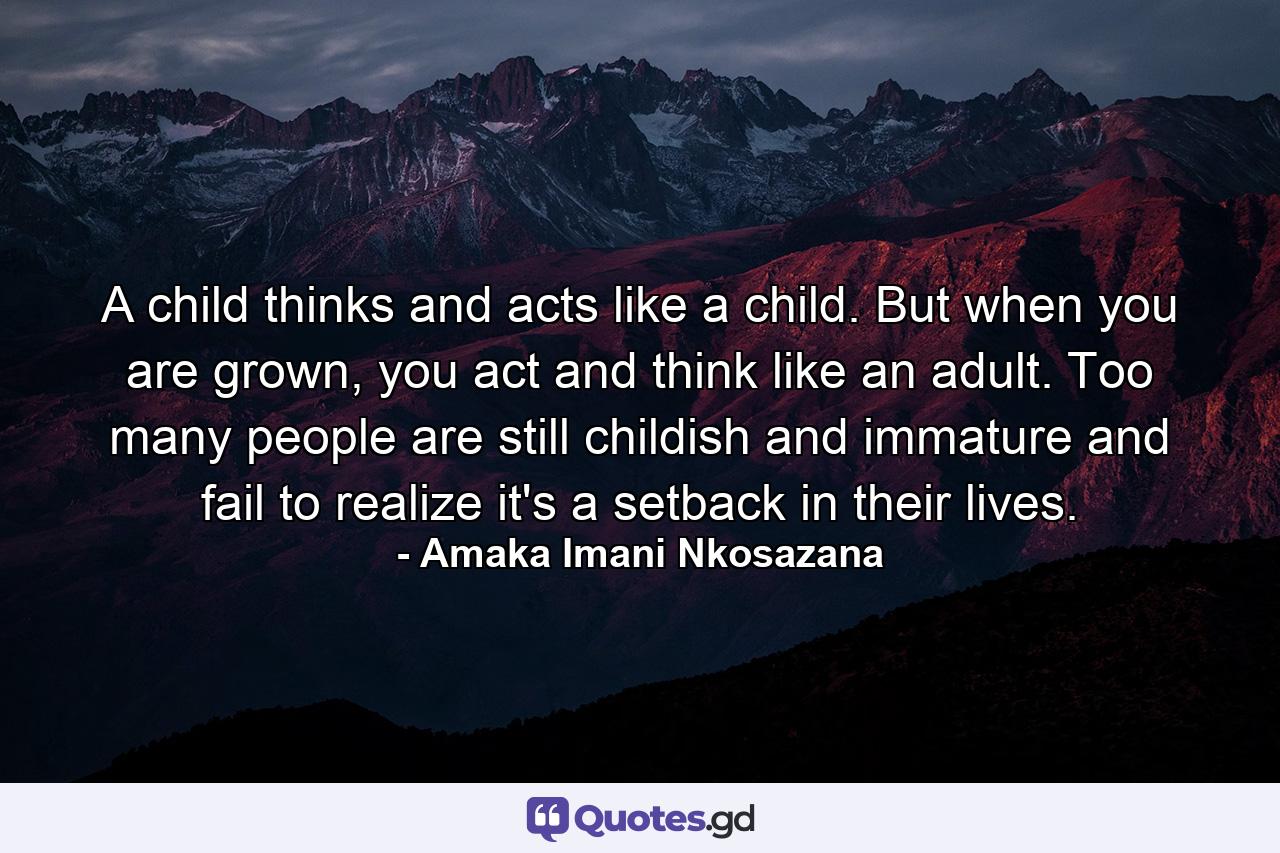 A child thinks and acts like a child. But when you are grown, you act and think like an adult. Too many people are still childish and immature and fail to realize it's a setback in their lives. - Quote by Amaka Imani Nkosazana