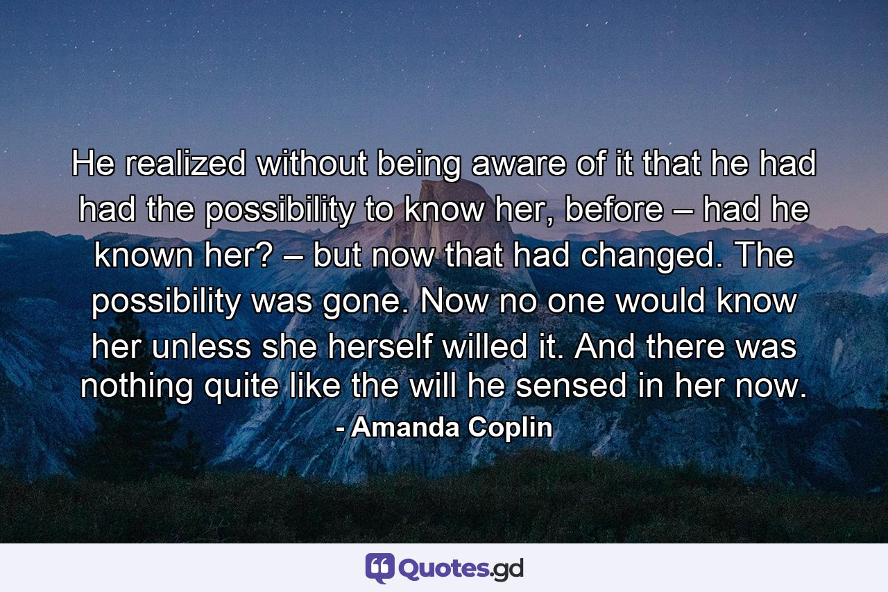 He realized without being aware of it that he had had the possibility to know her, before – had he known her? – but now that had changed. The possibility was gone. Now no one would know her unless she herself willed it. And there was nothing quite like the will he sensed in her now. - Quote by Amanda Coplin