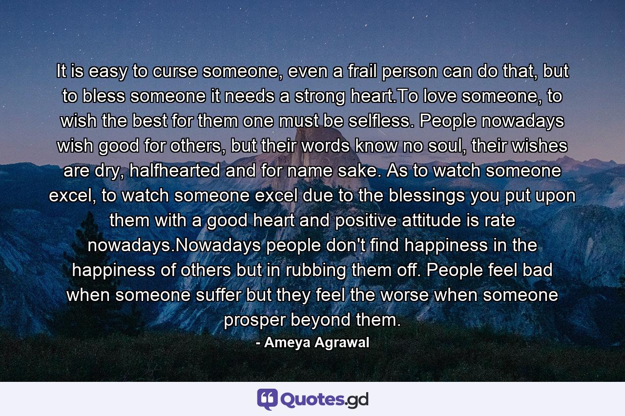 It is easy to curse someone, even a frail person can do that, but to bless someone it needs a strong heart.To love someone, to wish the best for them one must be selfless. People nowadays wish good for others, but their words know no soul, their wishes are dry, halfhearted and for name sake. As to watch someone excel, to watch someone excel due to the blessings you put upon them with a good heart and positive attitude is rate nowadays.Nowadays people don't find happiness in the happiness of others but in rubbing them off. People feel bad when someone suffer but they feel the worse when someone prosper beyond them. - Quote by Ameya Agrawal