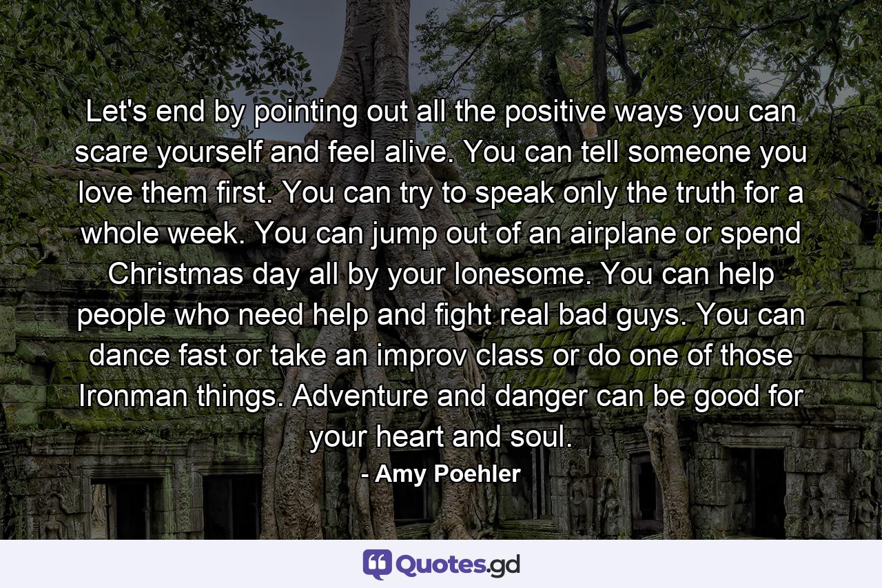 Let's end by pointing out all the positive ways you can scare yourself and feel alive. You can tell someone you love them first. You can try to speak only the truth for a whole week. You can jump out of an airplane or spend Christmas day all by your lonesome. You can help people who need help and fight real bad guys. You can dance fast or take an improv class or do one of those Ironman things. Adventure and danger can be good for your heart and soul. - Quote by Amy Poehler