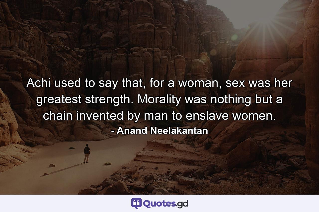 Achi used to say that, for a woman, sex was her greatest strength. Morality was nothing but a chain invented by man to enslave women. - Quote by Anand Neelakantan