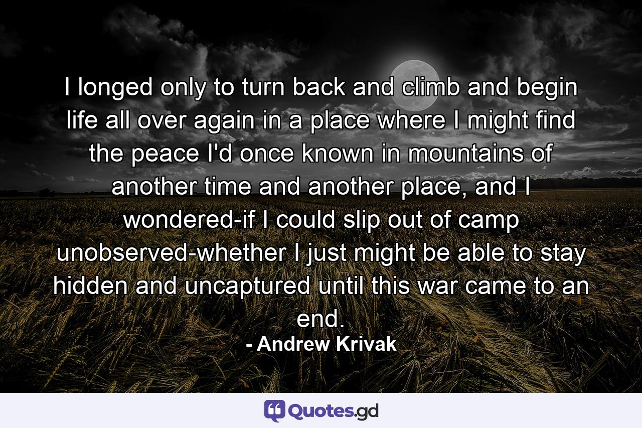 I longed only to turn back and climb and begin life all over again in a place where I might find the peace I'd once known in mountains of another time and another place, and I wondered-if I could slip out of camp unobserved-whether I just might be able to stay hidden and uncaptured until this war came to an end. - Quote by Andrew Krivak