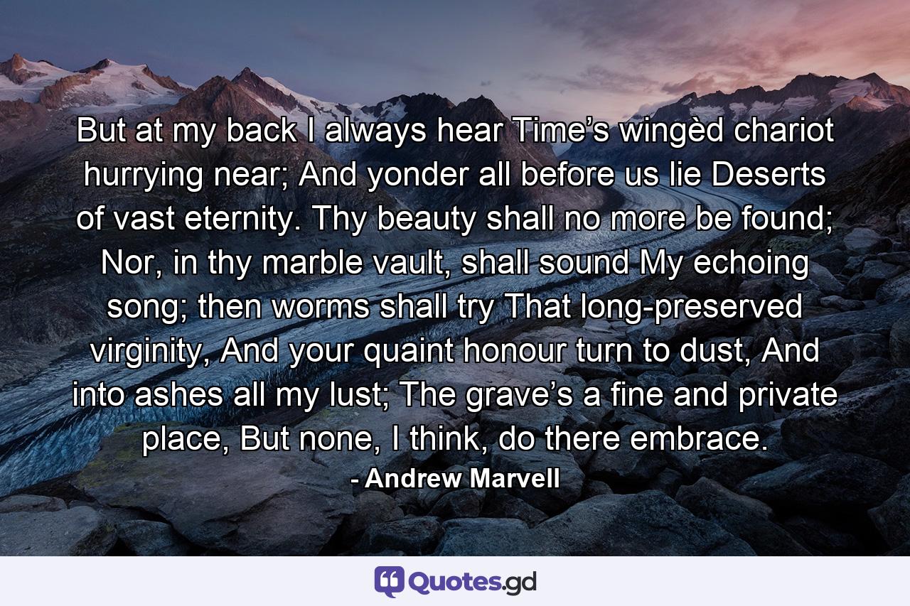 But at my back I always hear Time’s wingèd chariot hurrying near; And yonder all before us lie Deserts of vast eternity. Thy beauty shall no more be found; Nor, in thy marble vault, shall sound My echoing song; then worms shall try That long-preserved virginity, And your quaint honour turn to dust, And into ashes all my lust; The grave’s a fine and private place, But none, I think, do there embrace. - Quote by Andrew Marvell