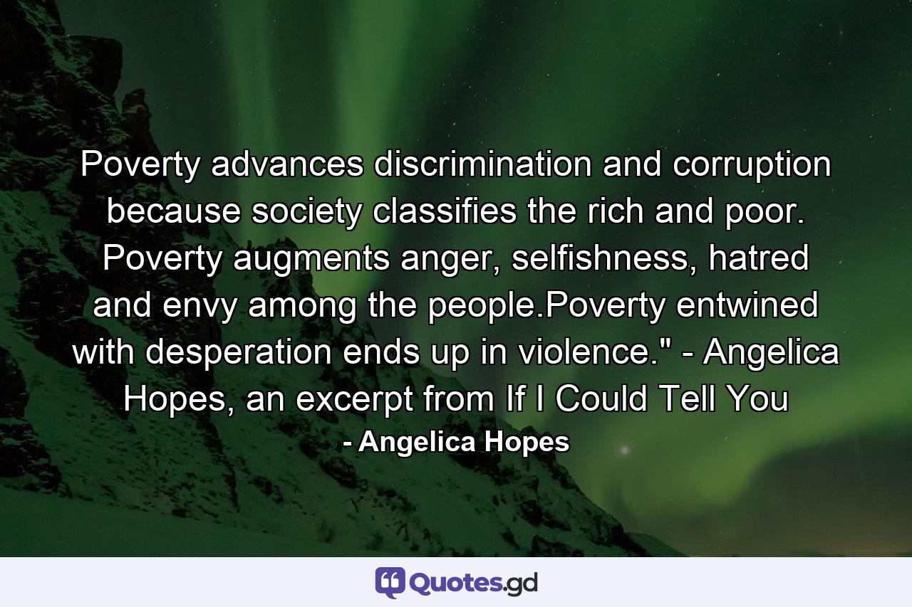 Poverty advances discrimination and corruption because society classifies the rich and poor. Poverty augments anger, selfishness, hatred and envy among the people.Poverty entwined with desperation ends up in violence.