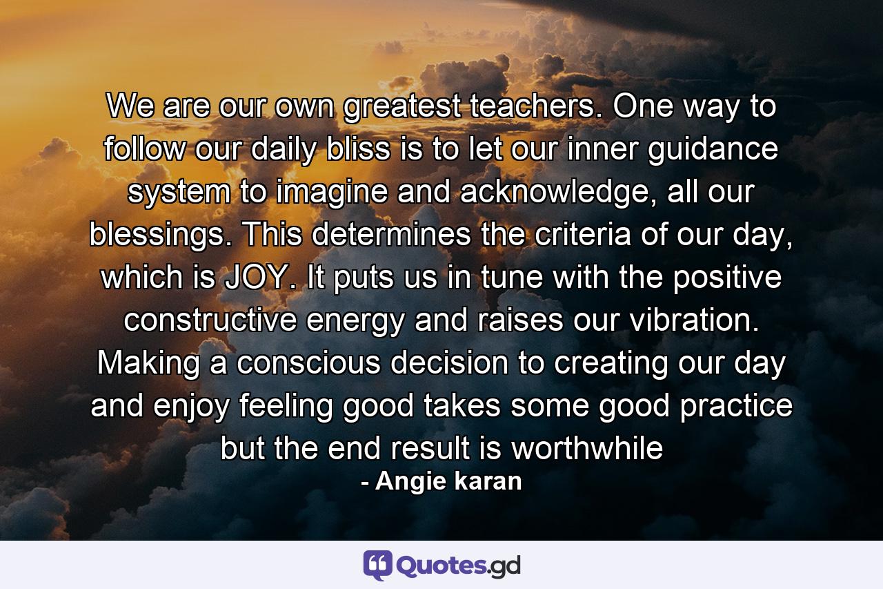 We are our own greatest teachers. One way to follow our daily bliss is to let our inner guidance system to imagine and acknowledge, all our blessings. This determines the criteria of our day, which is JOY. It puts us in tune with the positive constructive energy and raises our vibration. Making a conscious decision to creating our day and enjoy feeling good takes some good practice but the end result is worthwhile - Quote by Angie karan