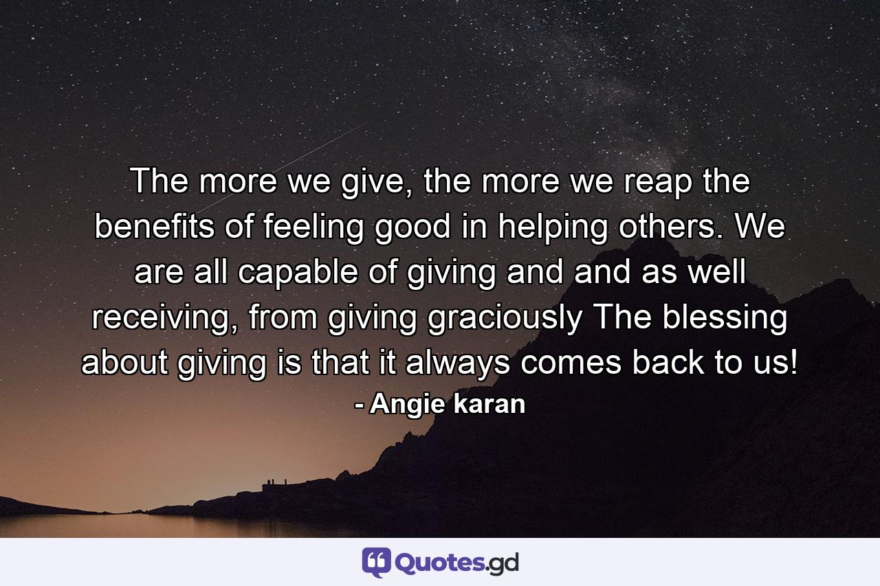 The more we give, the more we reap the benefits of feeling good in helping others. We are all capable of giving and and as well receiving, from giving graciously The blessing about giving is that it always comes back to us! - Quote by Angie karan