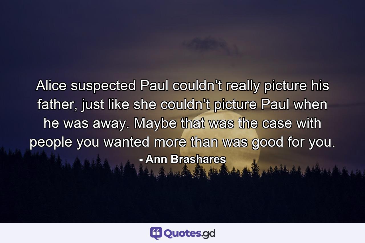 Alice suspected Paul couldn’t really picture his father, just like she couldn’t picture Paul when he was away. Maybe that was the case with people you wanted more than was good for you. - Quote by Ann Brashares