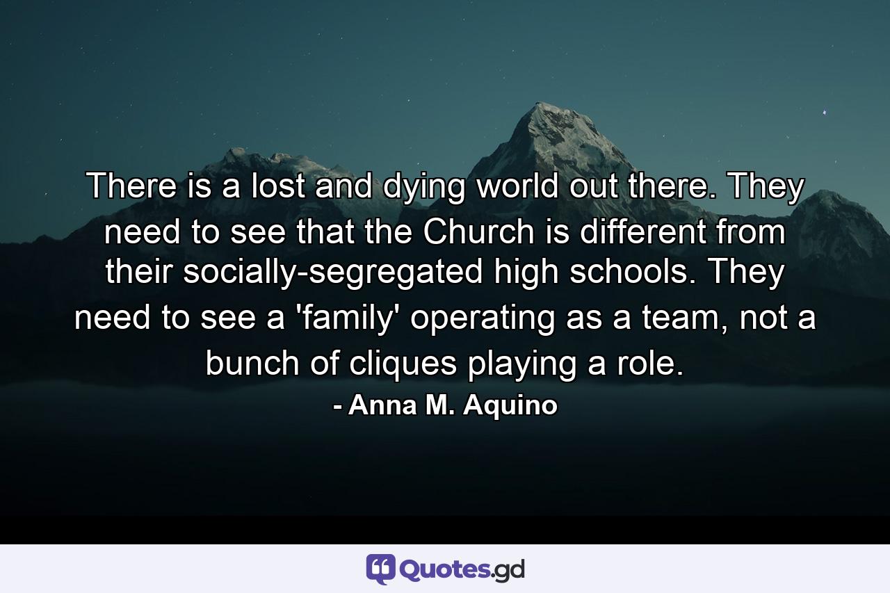 There is a lost and dying world out there. They need to see that the Church is different from their socially-segregated high schools. They need to see a 'family' operating as a team, not a bunch of cliques playing a role. - Quote by Anna M. Aquino