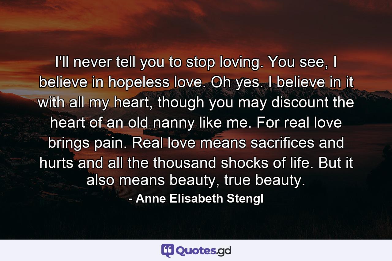 I'll never tell you to stop loving. You see, I believe in hopeless love. Oh yes. I believe in it with all my heart, though you may discount the heart of an old nanny like me. For real love brings pain. Real love means sacrifices and hurts and all the thousand shocks of life. But it also means beauty, true beauty. - Quote by Anne Elisabeth Stengl