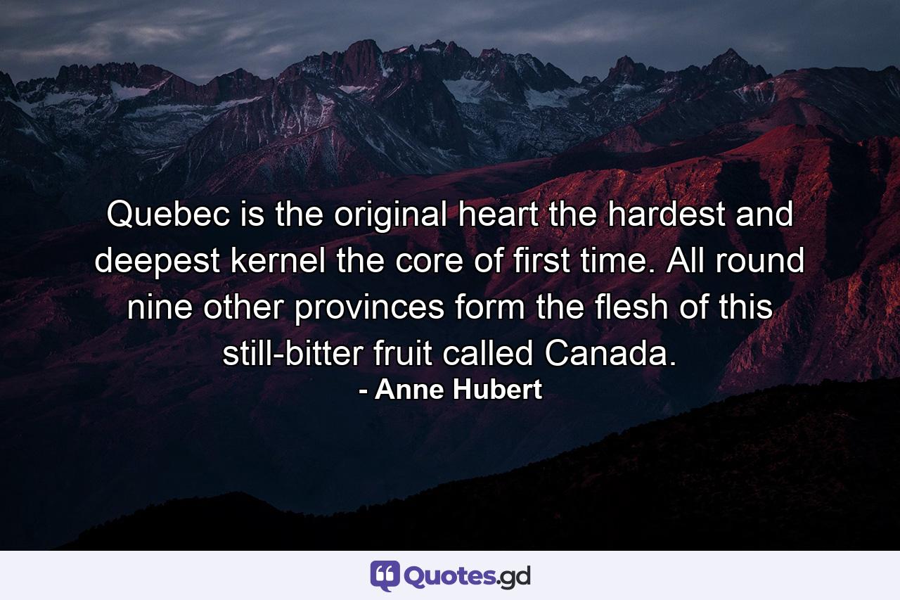 Quebec is the original heart  the hardest and deepest kernel  the core of first time. All round  nine other provinces form the flesh of this still-bitter fruit called Canada. - Quote by Anne Hubert