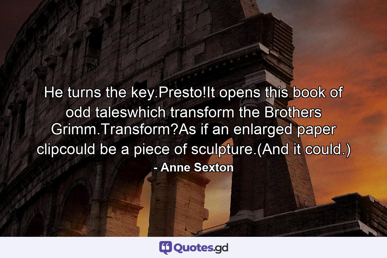 He turns the key.Presto!It opens this book of odd taleswhich transform the Brothers Grimm.Transform?As if an enlarged paper clipcould be a piece of sculpture.(And it could.) - Quote by Anne Sexton