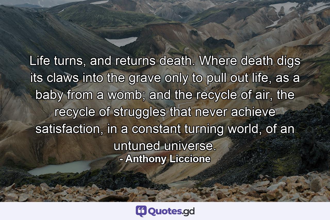 Life turns, and returns death. Where death digs its claws into the grave only to pull out life, as a baby from a womb; and the recycle of air, the recycle of struggles that never achieve satisfaction, in a constant turning world, of an untuned universe. - Quote by Anthony Liccione