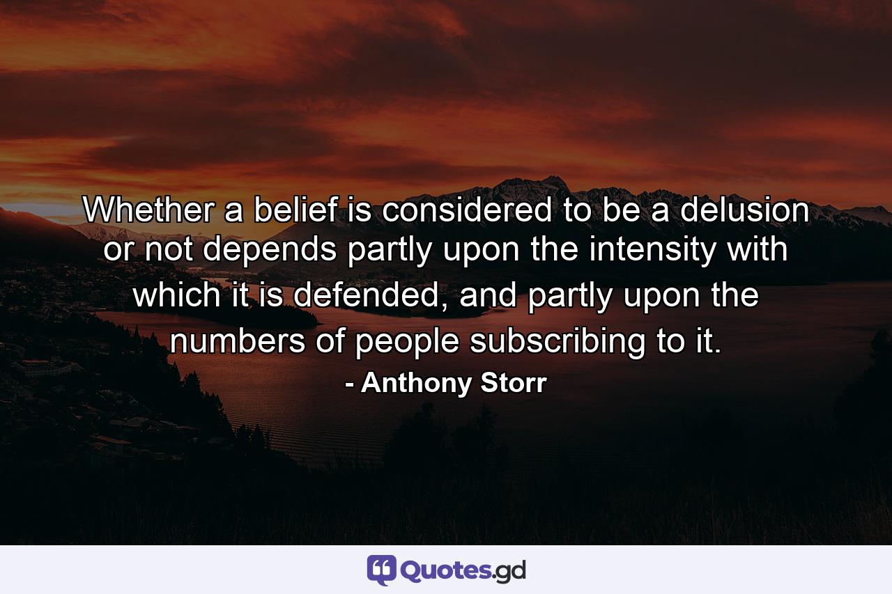 Whether a belief is considered to be a delusion or not depends partly upon the intensity with which it is defended, and partly upon the numbers of people subscribing to it. - Quote by Anthony Storr