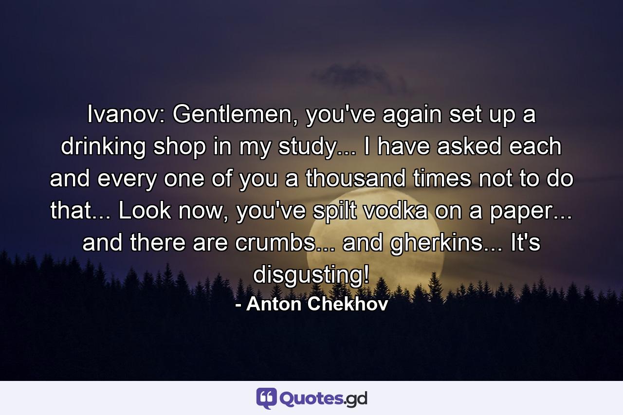 Ivanov: Gentlemen, you've again set up a drinking shop in my study... I have asked each and every one of you a thousand times not to do that... Look now, you've spilt vodka on a paper... and there are crumbs... and gherkins... It's disgusting! - Quote by Anton Chekhov