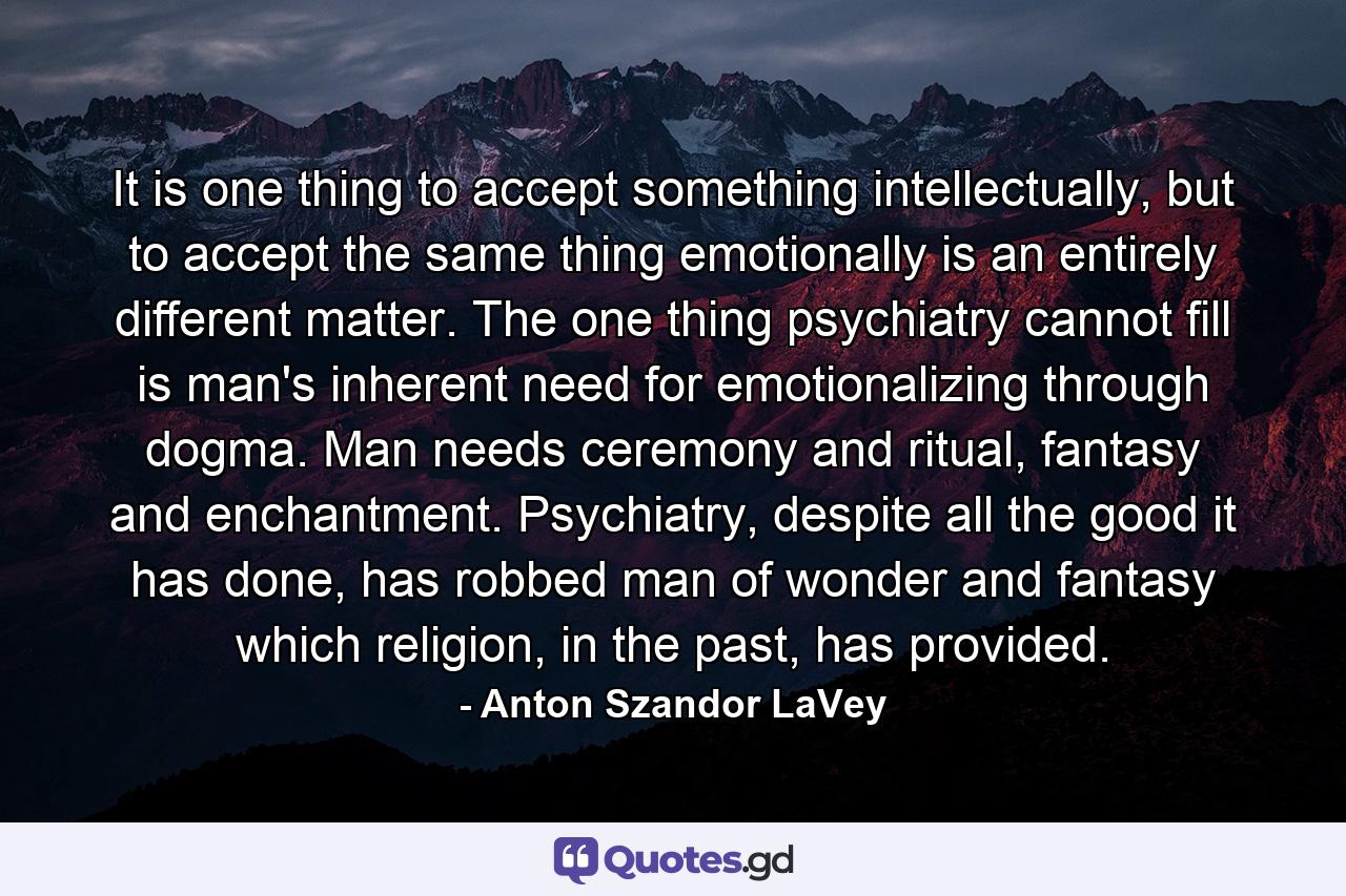 It is one thing to accept something intellectually, but to accept the same thing emotionally is an entirely different matter. The one thing psychiatry cannot fill is man's inherent need for emotionalizing through dogma. Man needs ceremony and ritual, fantasy and enchantment. Psychiatry, despite all the good it has done, has robbed man of wonder and fantasy which religion, in the past, has provided. - Quote by Anton Szandor LaVey