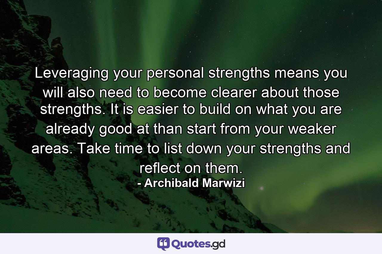 Leveraging your personal strengths means you will also need to become clearer about those strengths. It is easier to build on what you are already good at than start from your weaker areas. Take time to list down your strengths and reflect on them. - Quote by Archibald Marwizi