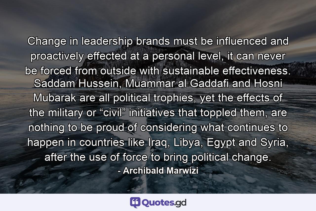 Change in leadership brands must be influenced and proactively effected at a personal level, it can never be forced from outside with sustainable effectiveness. Saddam Hussein, Muammar al Gaddafi and Hosni Mubarak are all political trophies, yet the effects of the military or “civil” initiatives that toppled them, are nothing to be proud of considering what continues to happen in countries like Iraq, Libya, Egypt and Syria, after the use of force to bring political change. - Quote by Archibald Marwizi