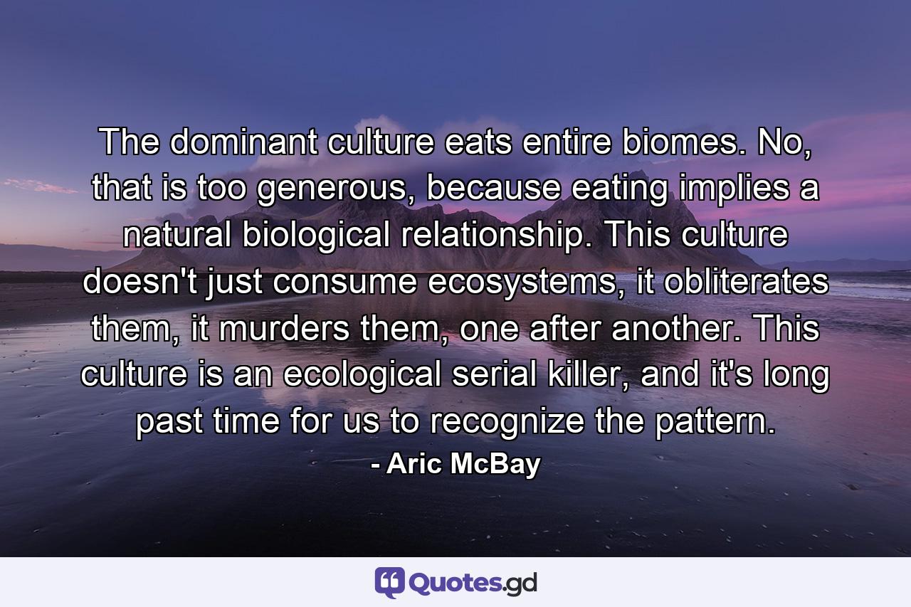 The dominant culture eats entire biomes. No, that is too generous, because eating implies a natural biological relationship. This culture doesn't just consume ecosystems, it obliterates them, it murders them, one after another. This culture is an ecological serial killer, and it's long past time for us to recognize the pattern. - Quote by Aric McBay