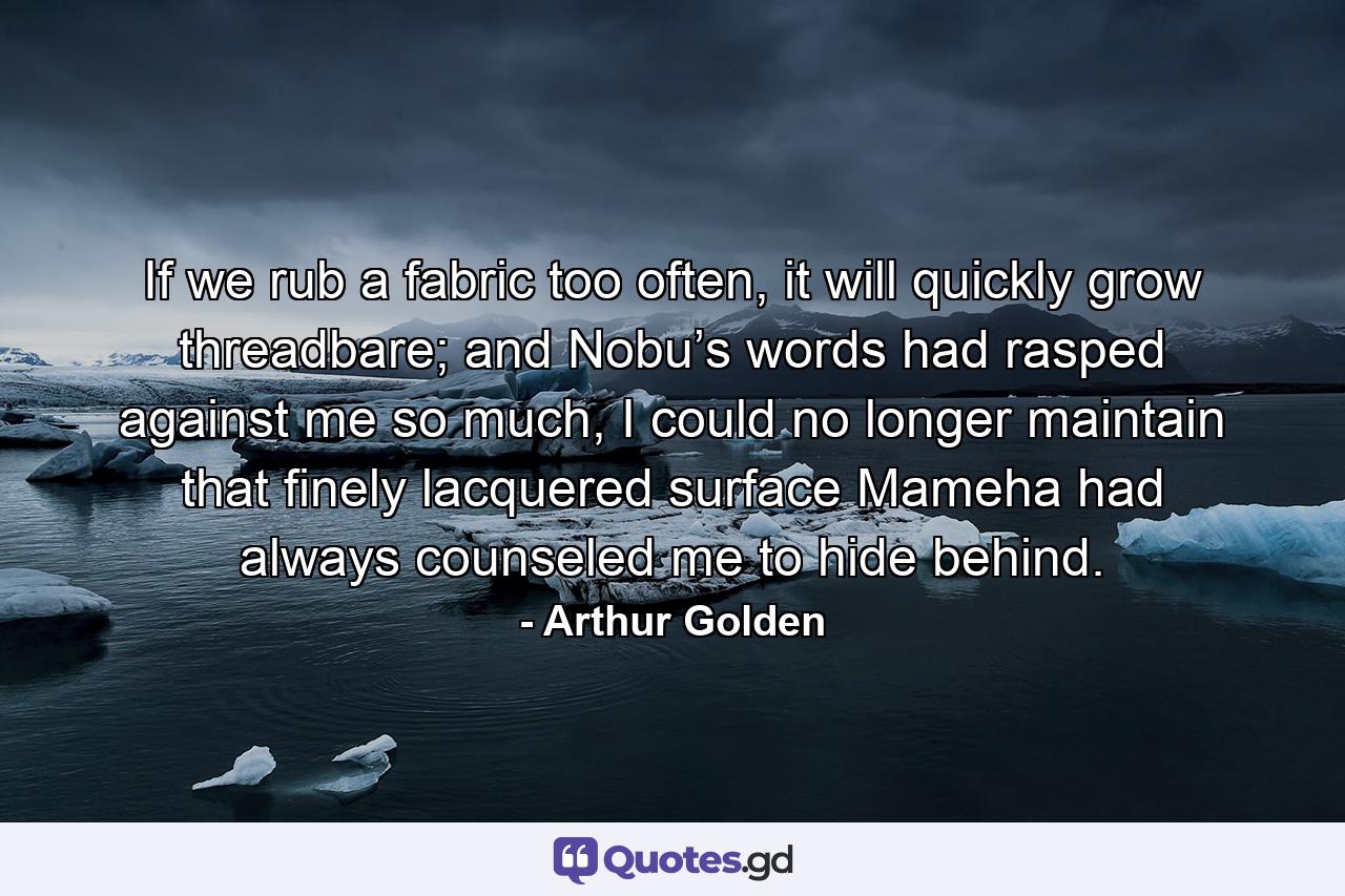 If we rub a fabric too often, it will quickly grow threadbare; and Nobu’s words had rasped against me so much, I could no longer maintain that finely lacquered surface Mameha had always counseled me to hide behind. - Quote by Arthur Golden