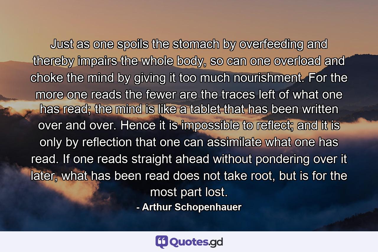 Just as one spoils the stomach by overfeeding and thereby impairs the whole body, so can one overload and choke the mind by giving it too much nourishment. For the more one reads the fewer are the traces left of what one has read; the mind is like a tablet that has been written over and over. Hence it is impossible to reflect; and it is only by reflection that one can assimilate what one has read. If one reads straight ahead without pondering over it later, what has been read does not take root, but is for the most part lost. - Quote by Arthur Schopenhauer