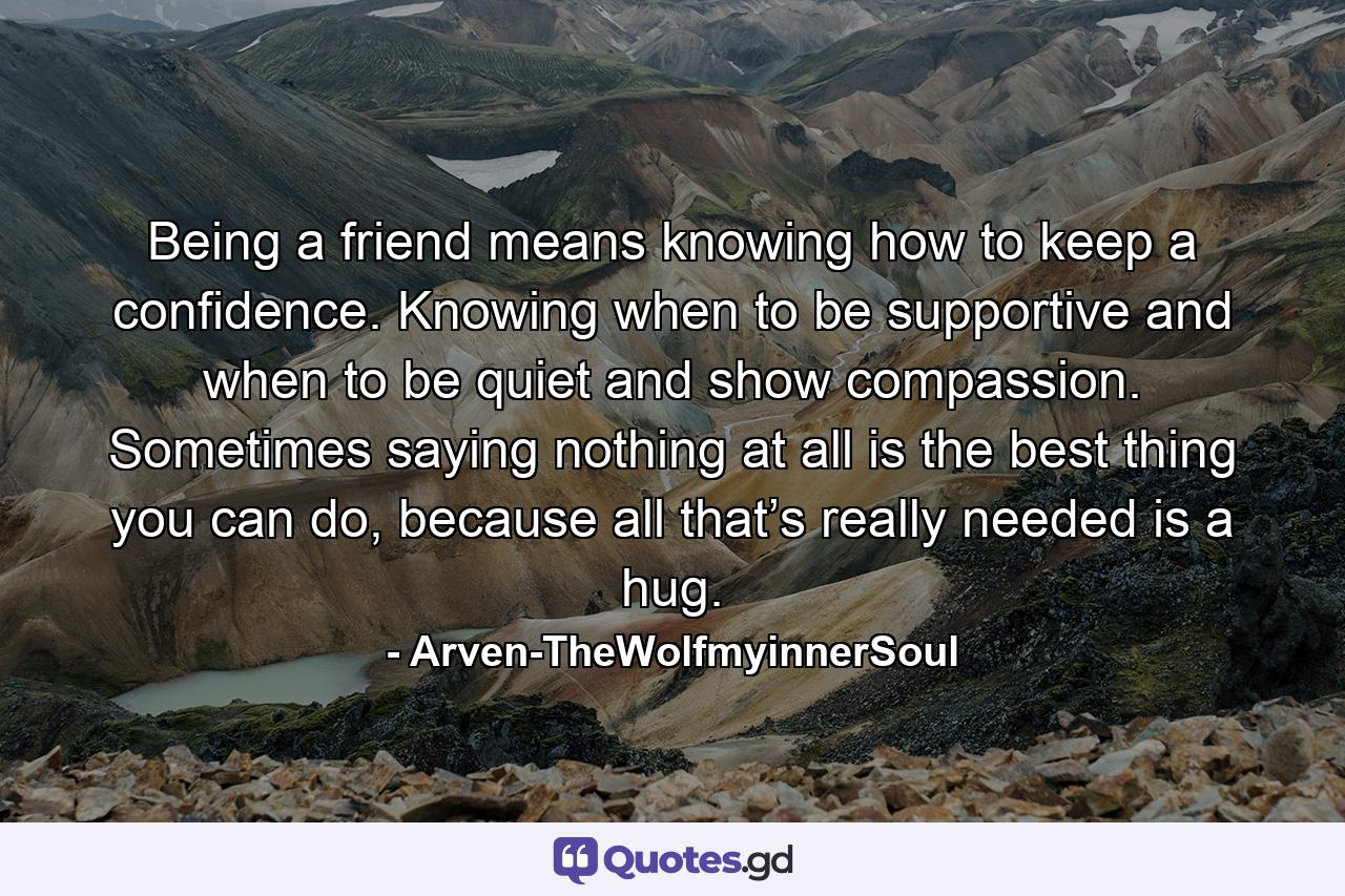 Being a friend means knowing how to keep a confidence. Knowing when to be supportive and when to be quiet and show compassion. Sometimes saying nothing at all is the best thing you can do, because all that’s really needed is a hug. - Quote by Arven-TheWolfmyinnerSoul