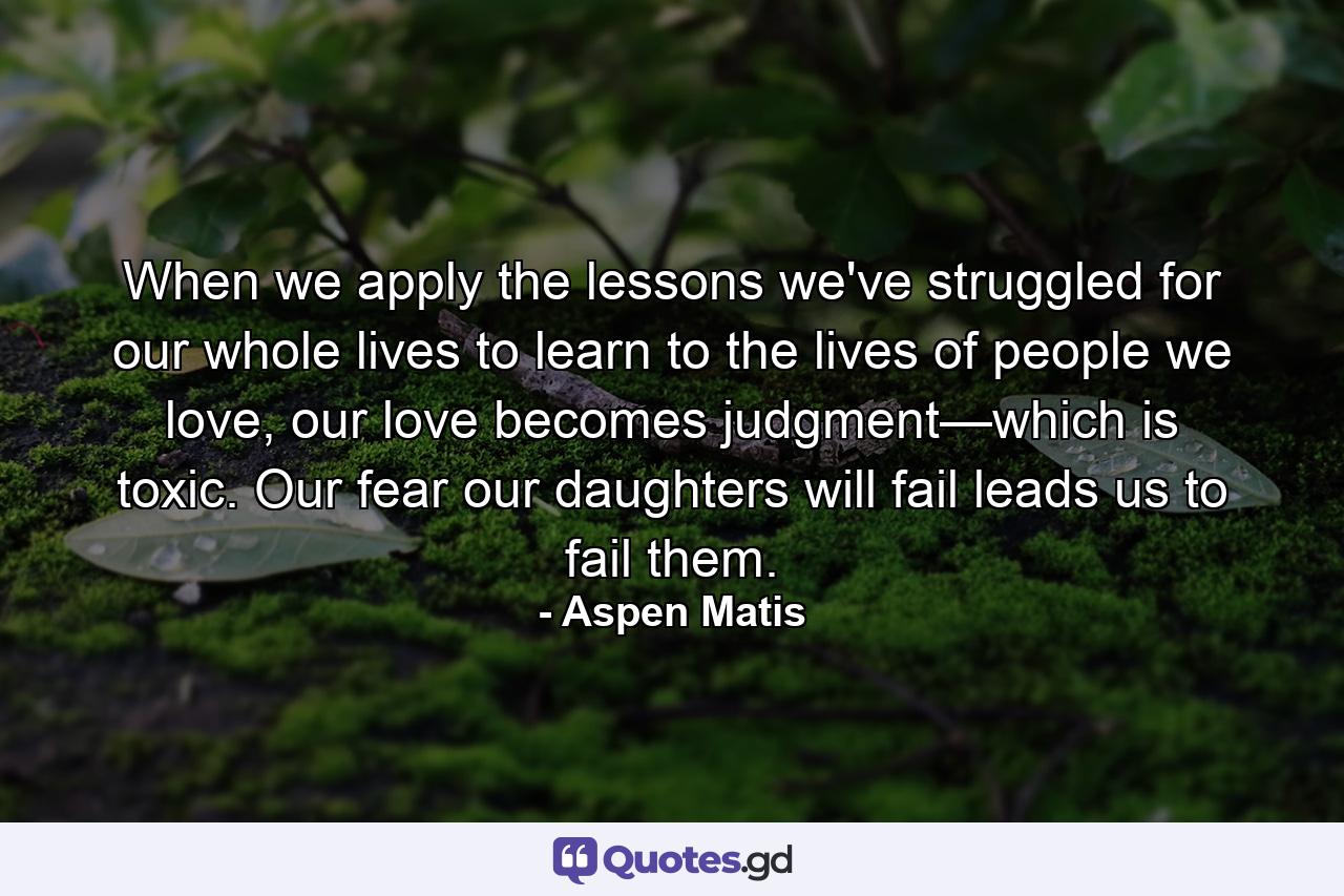 When we apply the lessons we've struggled for our whole lives to learn to the lives of people we love, our love becomes judgment—which is toxic. Our fear our daughters will fail leads us to fail them. - Quote by Aspen Matis