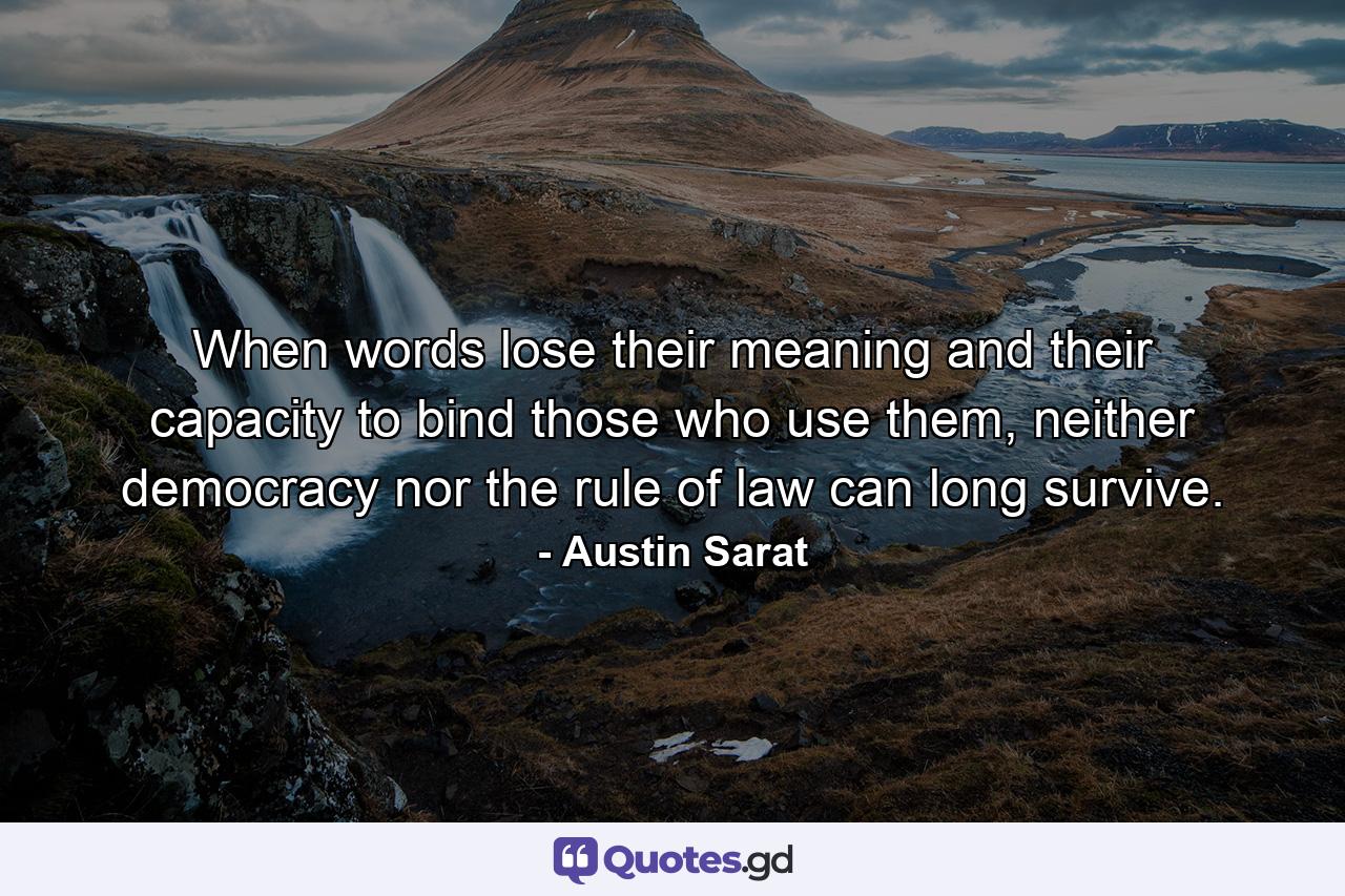 When words lose their meaning and their capacity to bind those who use them, neither democracy nor the rule of law can long survive. - Quote by Austin Sarat