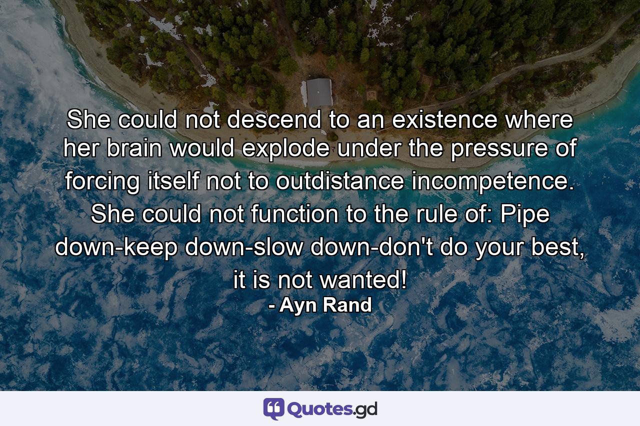 She could not descend to an existence where her brain would explode under the pressure of forcing itself not to outdistance incompetence. She could not function to the rule of: Pipe down-keep down-slow down-don't do your best, it is not wanted! - Quote by Ayn Rand