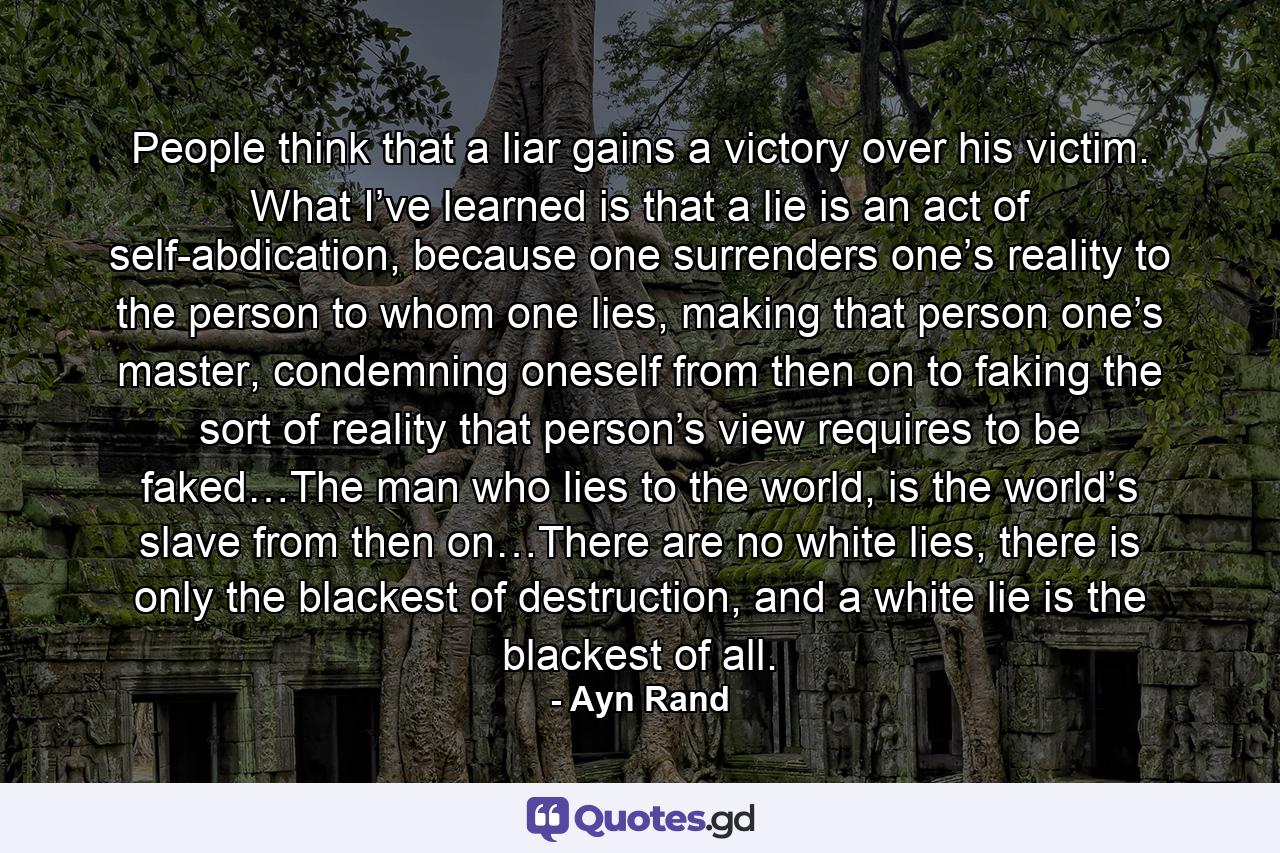 People think that a liar gains a victory over his victim. What I’ve learned is that a lie is an act of self-abdication, because one surrenders one’s reality to the person to whom one lies, making that person one’s master, condemning oneself from then on to faking the sort of reality that person’s view requires to be faked…The man who lies to the world, is the world’s slave from then on…There are no white lies, there is only the blackest of destruction, and a white lie is the blackest of all. - Quote by Ayn Rand