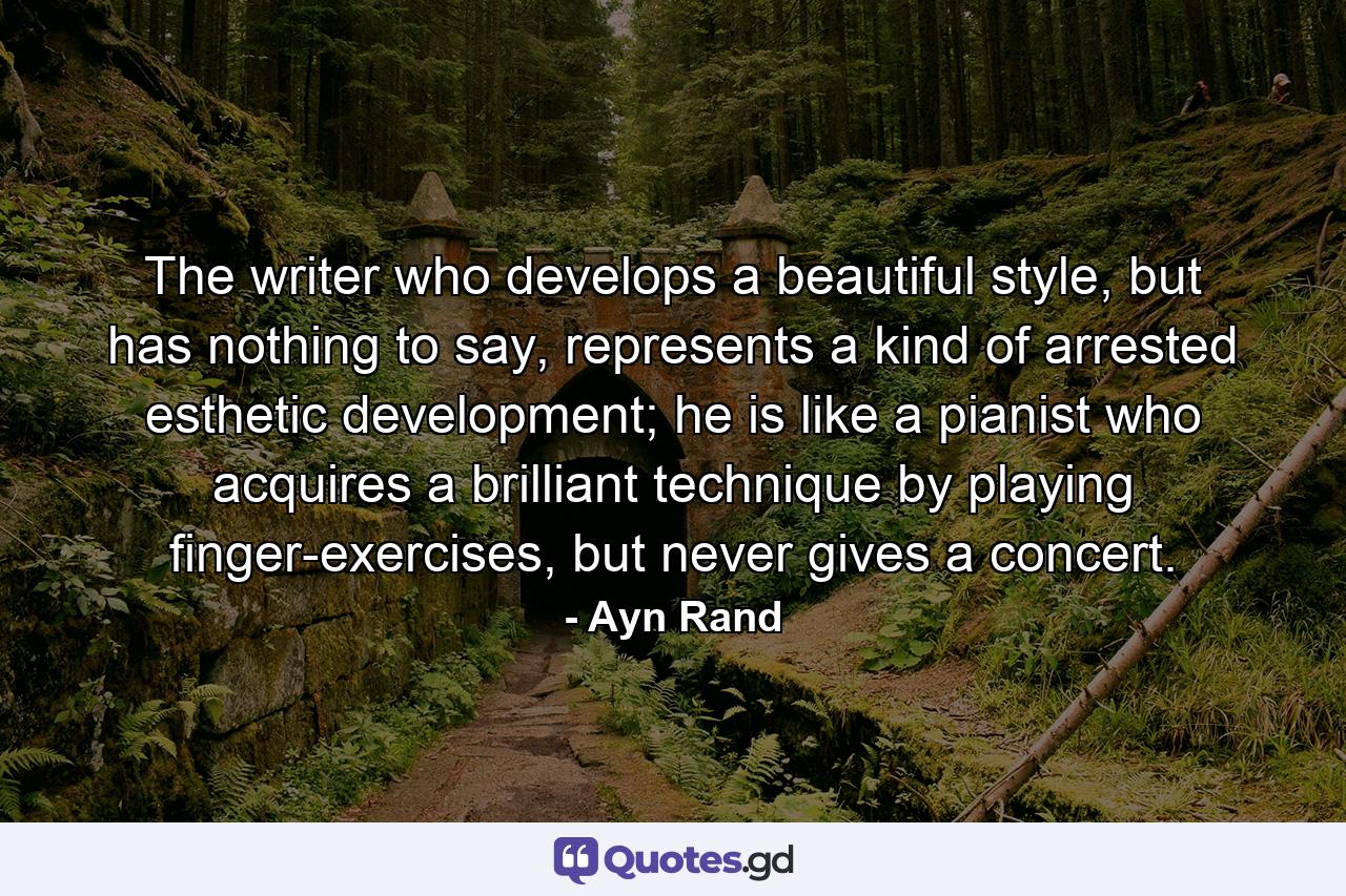 The writer who develops a beautiful style, but has nothing to say, represents a kind of arrested esthetic development; he is like a pianist who acquires a brilliant technique by playing finger-exercises, but never gives a concert. - Quote by Ayn Rand