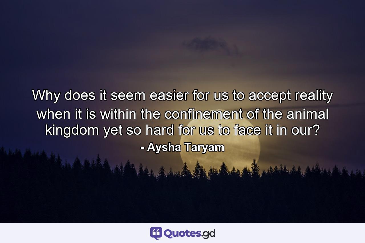 Why does it seem easier for us to accept reality when it is within the confinement of the animal kingdom yet so hard for us to face it in our? - Quote by Aysha Taryam