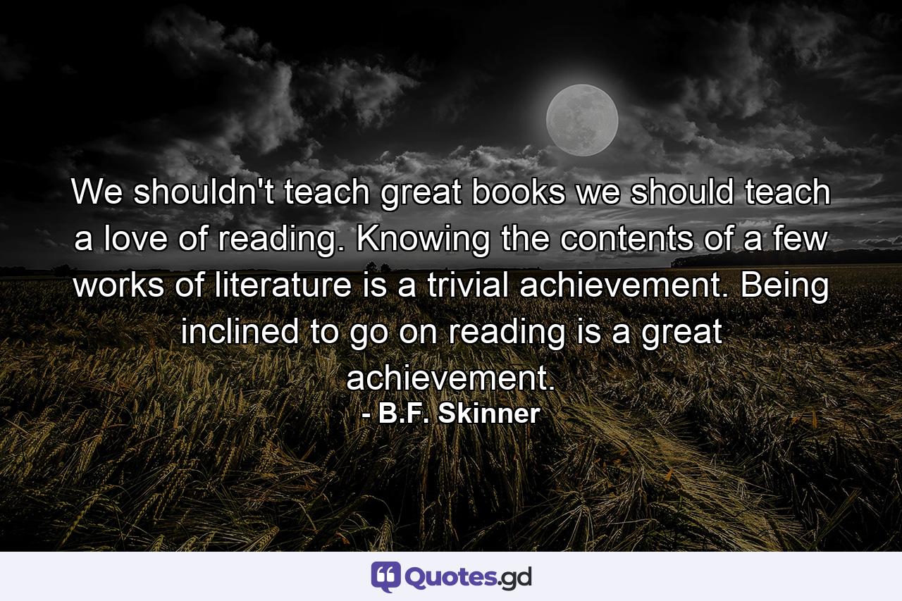 We shouldn't teach great books we should teach a love of reading. Knowing the contents of a few works of literature is a trivial achievement. Being inclined to go on reading is a great achievement. - Quote by B.F. Skinner