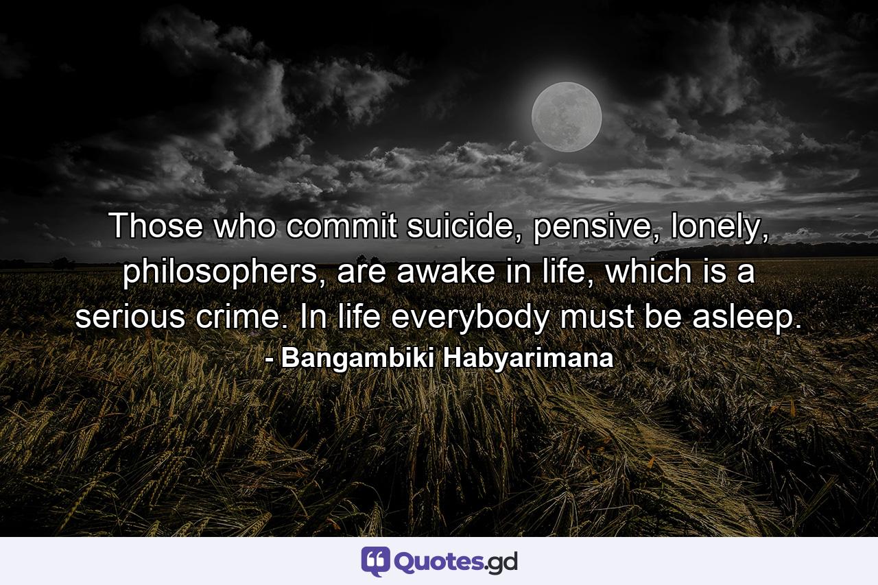 Those who commit suicide, pensive, lonely, philosophers, are awake in life, which is a serious crime. In life everybody must be asleep. - Quote by Bangambiki Habyarimana