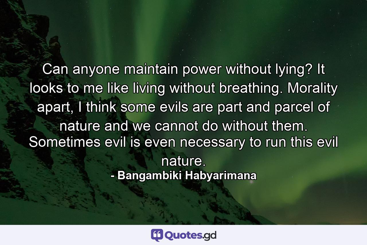 Can anyone maintain power without lying? It looks to me like living without breathing. Morality apart, I think some evils are part and parcel of nature and we cannot do without them. Sometimes evil is even necessary to run this evil nature. - Quote by Bangambiki Habyarimana