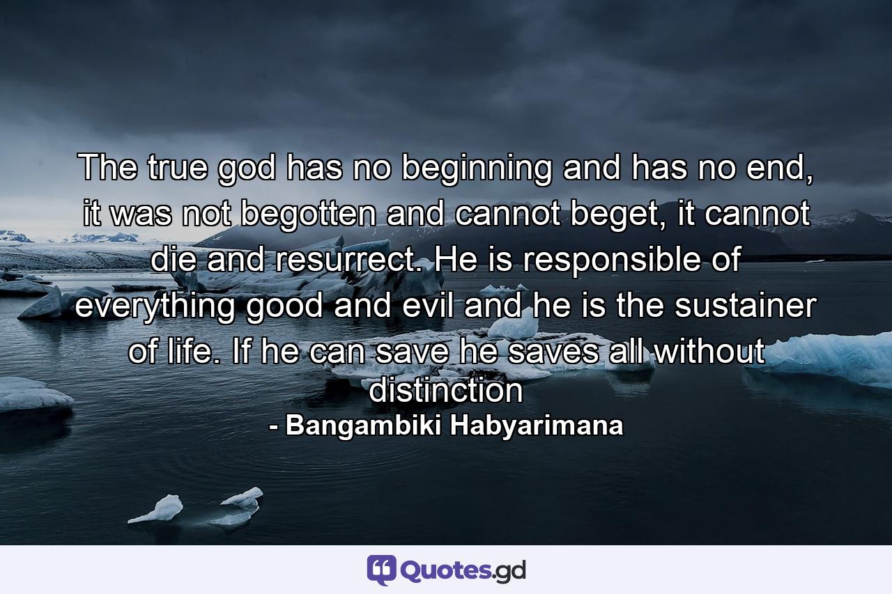 The true god has no beginning and has no end, it was not begotten and cannot beget, it cannot die and resurrect. He is responsible of everything good and evil and he is the sustainer of life. If he can save he saves all without distinction - Quote by Bangambiki Habyarimana