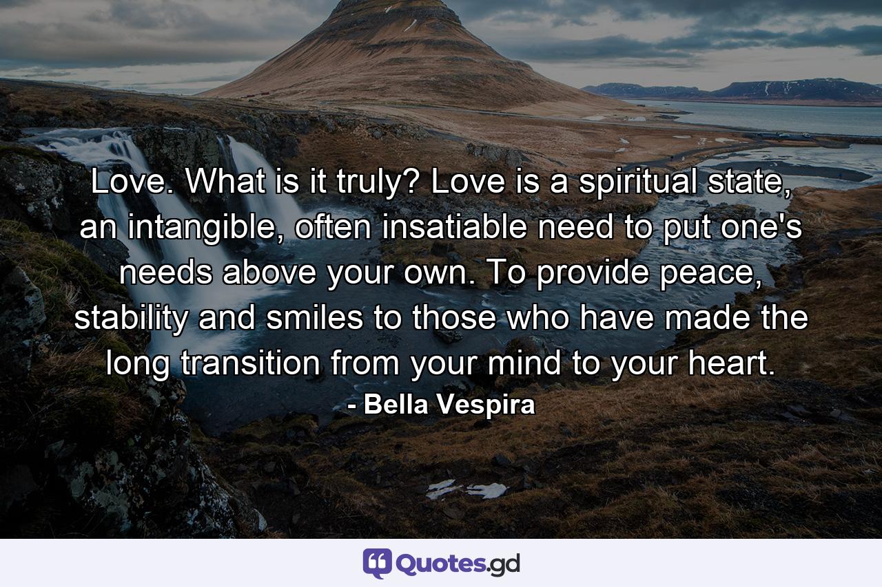 Love. What is it truly? Love is a spiritual state, an intangible, often insatiable need to put one's needs above your own. To provide peace, stability and smiles to those who have made the long transition from your mind to your heart. - Quote by Bella Vespira