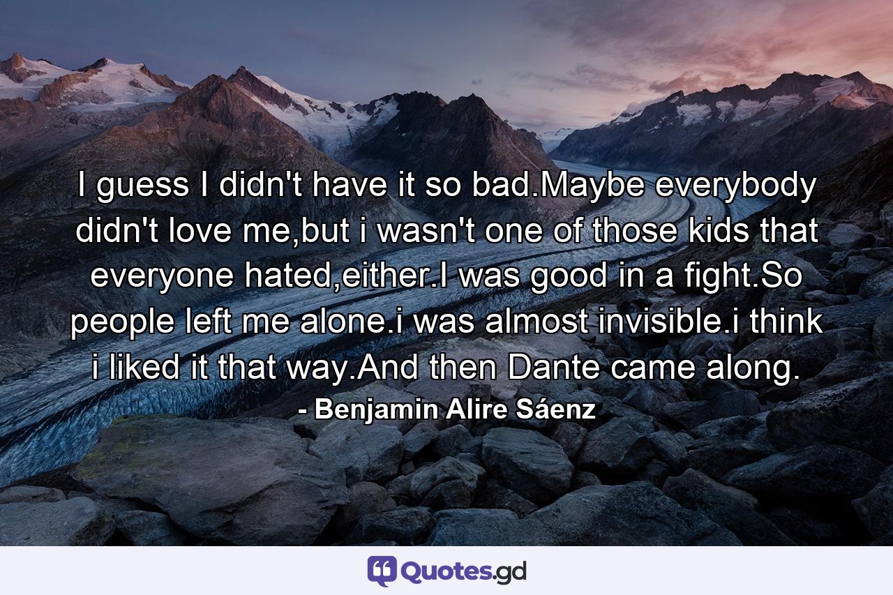 I guess I didn't have it so bad.Maybe everybody didn't love me,but i wasn't one of those kids that everyone hated,either.I was good in a fight.So people left me alone.i was almost invisible.i think i liked it that way.And then Dante came along. - Quote by Benjamin Alire Sáenz