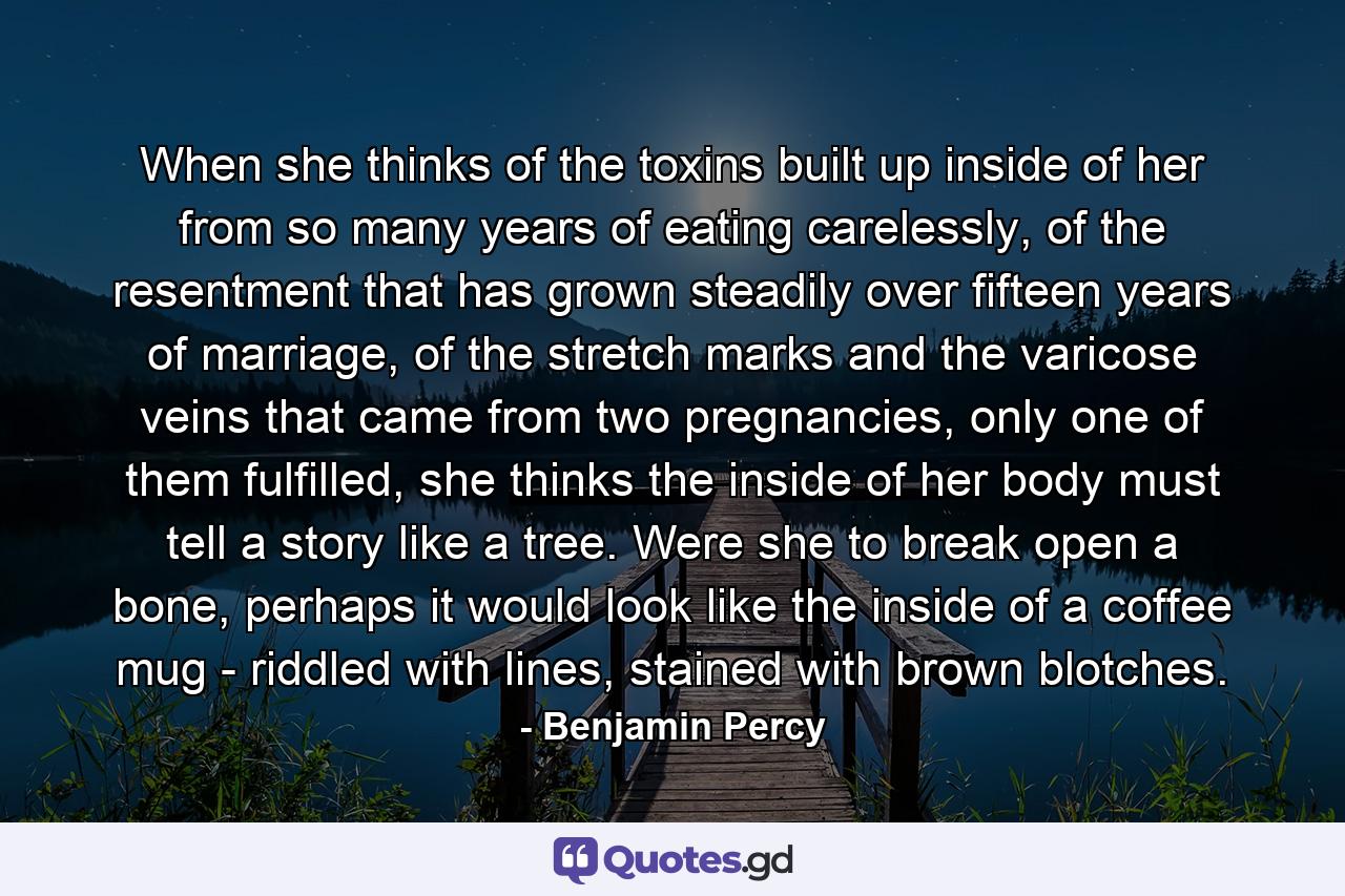 When she thinks of the toxins built up inside of her from so many years of eating carelessly, of the resentment that has grown steadily over fifteen years of marriage, of the stretch marks and the varicose veins that came from two pregnancies, only one of them fulfilled, she thinks the inside of her body must tell a story like a tree. Were she to break open a bone, perhaps it would look like the inside of a coffee mug - riddled with lines, stained with brown blotches. - Quote by Benjamin Percy