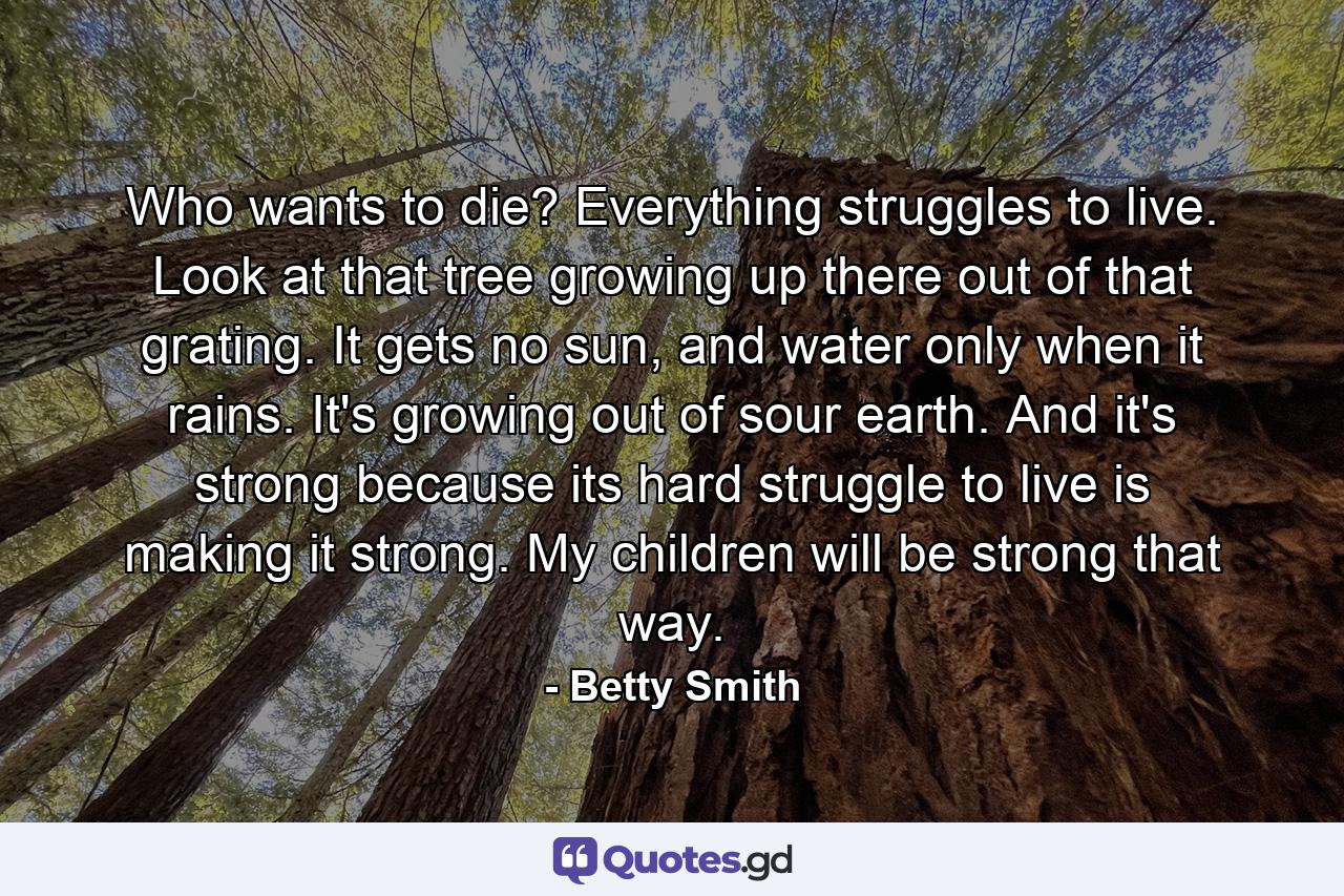 Who wants to die? Everything struggles to live. Look at that tree growing up there out of that grating. It gets no sun, and water only when it rains. It's growing out of sour earth. And it's strong because its hard struggle to live is making it strong. My children will be strong that way. - Quote by Betty Smith