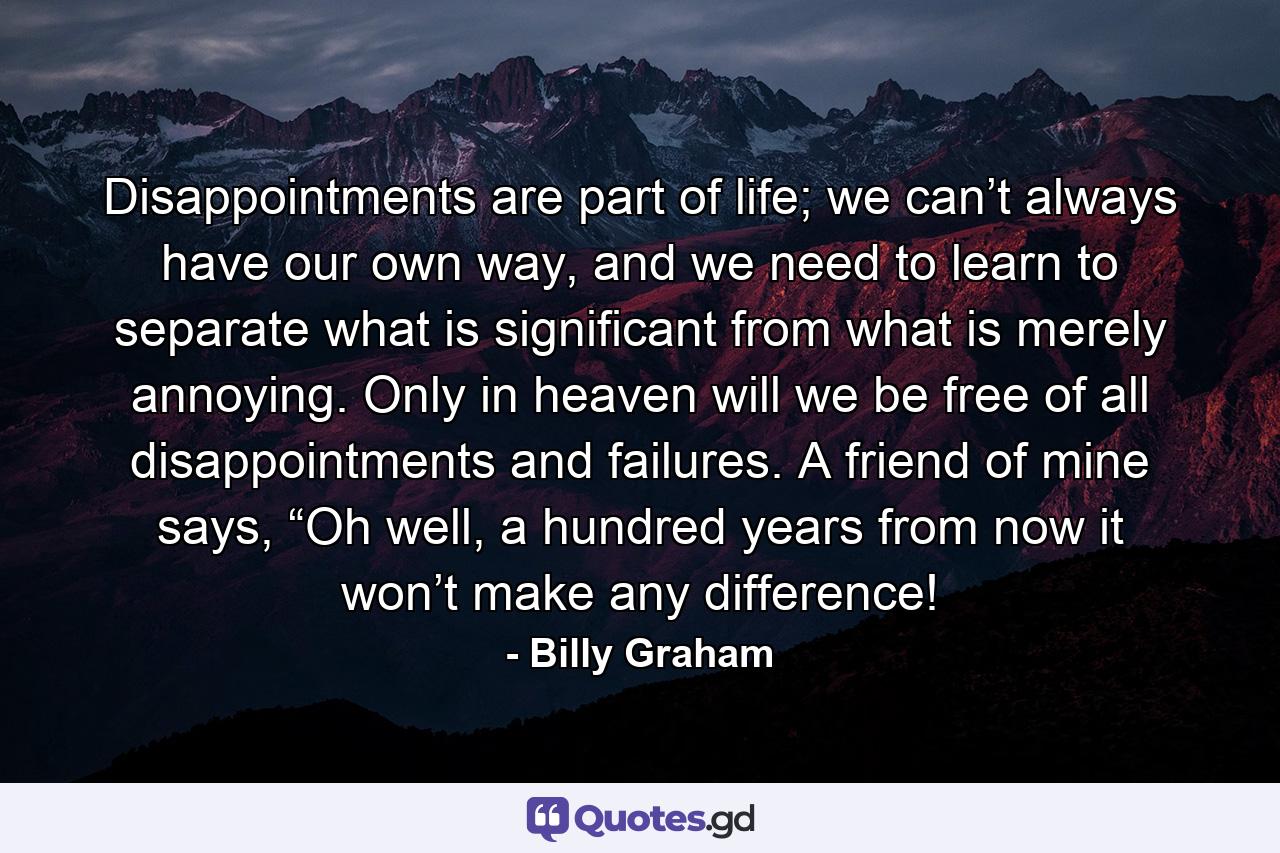 Disappointments are part of life; we can’t always have our own way, and we need to learn to separate what is significant from what is merely annoying. Only in heaven will we be free of all disappointments and failures. A friend of mine says, “Oh well, a hundred years from now it won’t make any difference! - Quote by Billy Graham