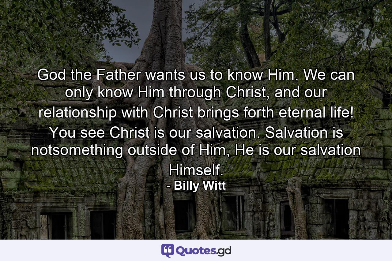 God the Father wants us to know Him. We can only know Him through Christ, and our relationship with Christ brings forth eternal life! You see Christ is our salvation. Salvation is notsomething outside of Him, He is our salvation Himself. - Quote by Billy Witt