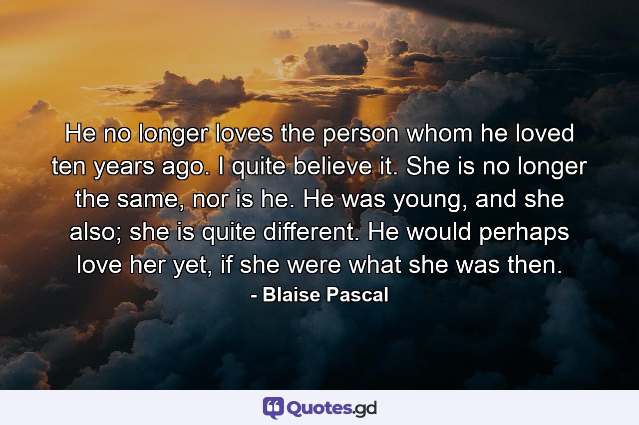 He no longer loves the person whom he loved ten years ago. I quite believe it. She is no longer the same, nor is he. He was young, and she also; she is quite different. He would perhaps love her yet, if she were what she was then. - Quote by Blaise Pascal