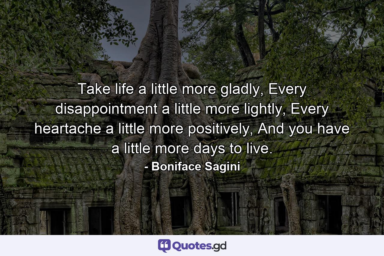 Take life a little more gladly,  Every disappointment a little more lightly, Every heartache a little more positively, And you have a little more days to live. - Quote by Boniface Sagini