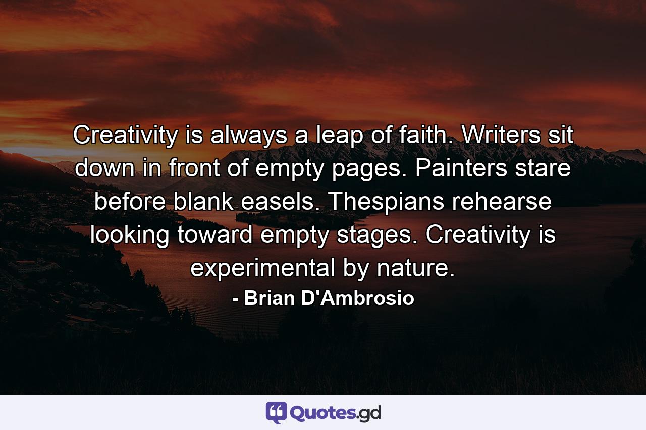 Creativity is always a leap of faith. Writers sit down in front of empty pages. Painters stare before blank easels. Thespians rehearse looking toward empty stages. Creativity is experimental by nature. - Quote by Brian D'Ambrosio